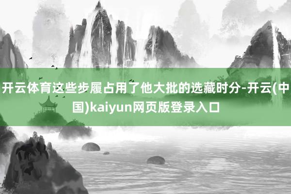 开云体育这些步履占用了他大批的选藏时分-开云(中国)kaiyun网页版登录入口